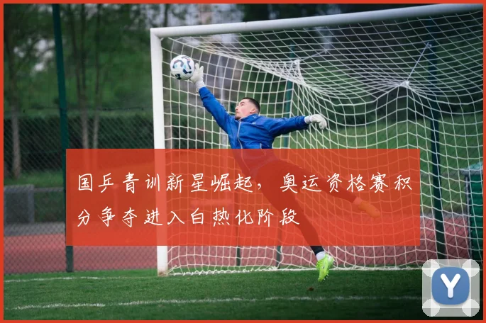 国乒青训新星崛起，奥运资格赛积分争夺进入白热化阶段