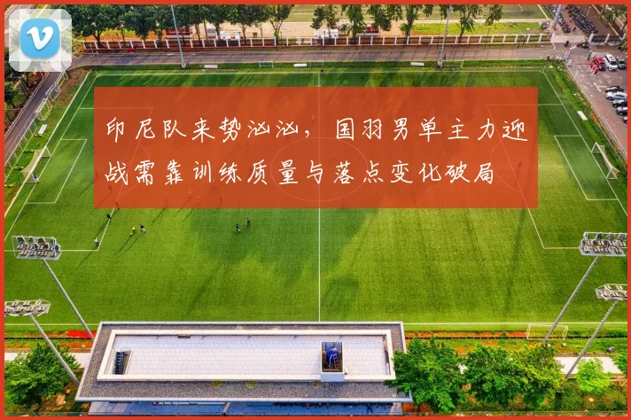 印尼队来势汹汹，国羽男单主力迎战需靠训练质量与落点变化破局