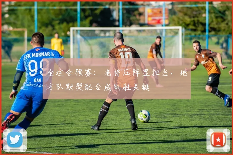 全运会预赛：老将压阵显担当，地方队默契配合成制胜关键