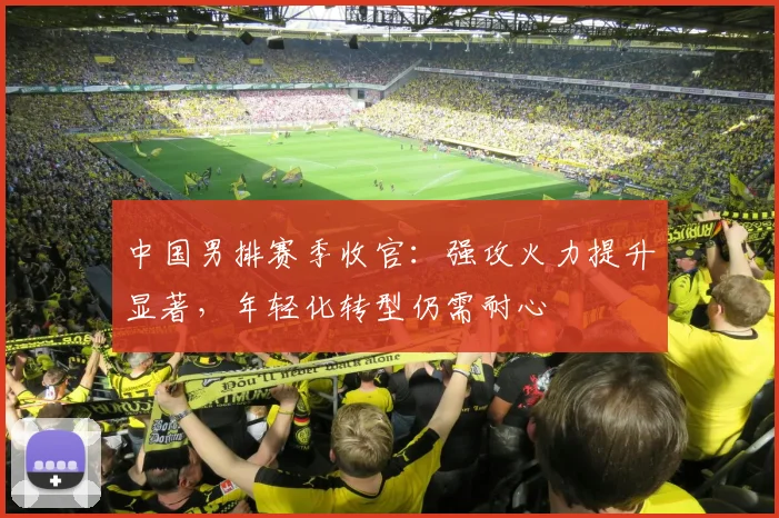 中国男排赛季收官：强攻火力提升显著，年轻化转型仍需耐心